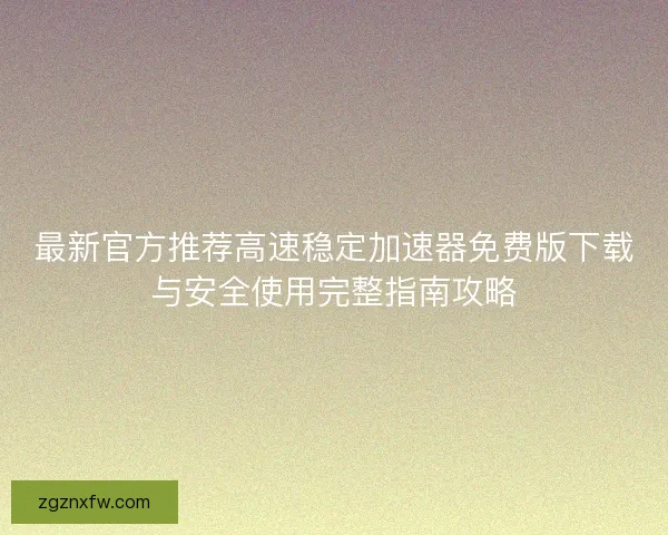 最新官方推荐高速稳定加速器免费版下载与安全使用完整指南攻略