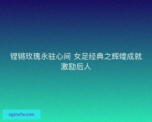 铿锵玫瑰永驻心间 女足经典之辉煌成就激励后人