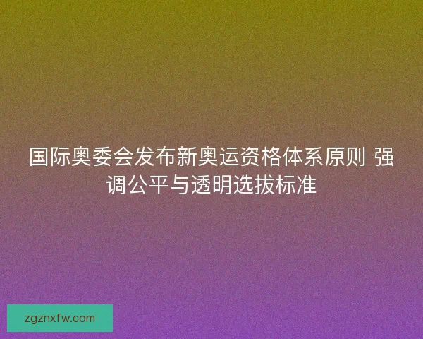 国际奥委会发布新奥运资格体系原则 强调公平与透明选拔标准