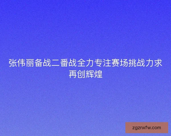 张伟丽备战二番战全力专注赛场挑战力求再创辉煌