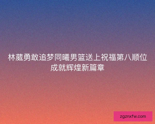 林葳勇敢追梦同曦男篮送上祝福第八顺位成就辉煌新篇章