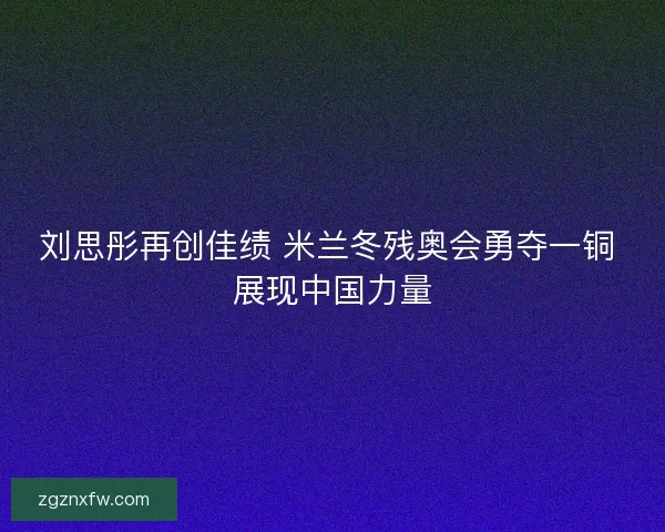 刘思彤再创佳绩 米兰冬残奥会勇夺一铜 展现中国力量