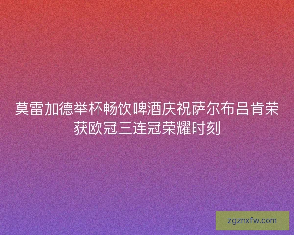 莫雷加德举杯畅饮啤酒庆祝萨尔布吕肯荣获欧冠三连冠荣耀时刻