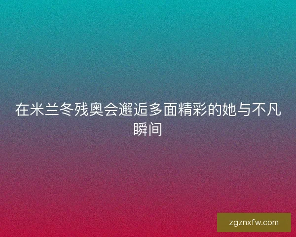 在米兰冬残奥会邂逅多面精彩的她与不凡瞬间