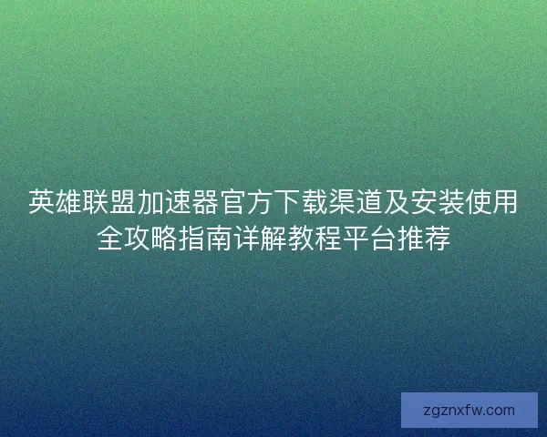 英雄联盟加速器官方下载渠道及安装使用全攻略指南详解教程平台推荐