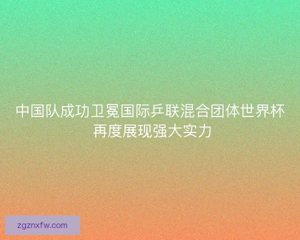 中国队成功卫冕国际乒联混合团体世界杯 再度展现强大实力