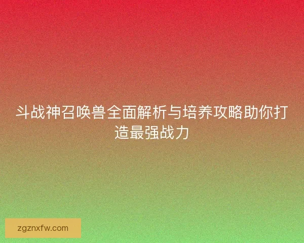 斗战神召唤兽全面解析与培养攻略助你打造最强战力
