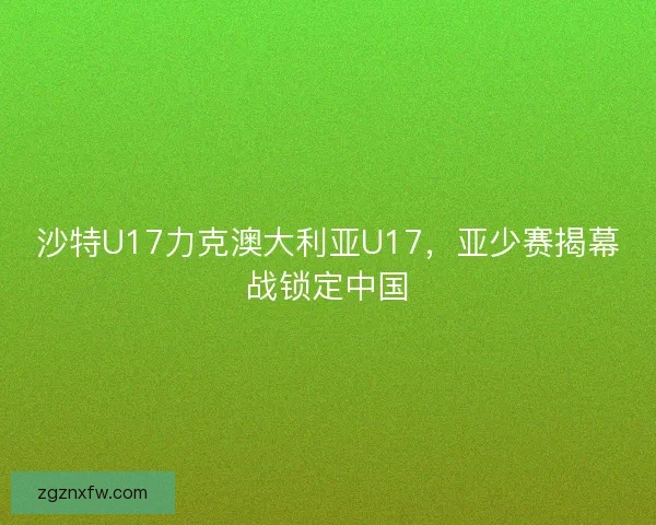 沙特U17力克澳大利亚U17，亚少赛揭幕战锁定中国